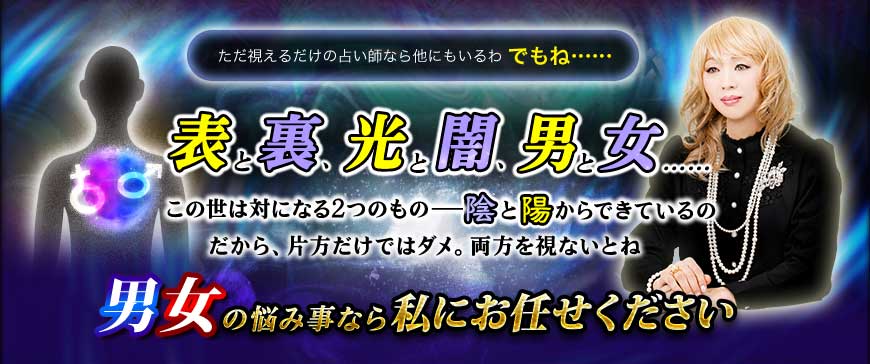 ただ視えるだけの占い師なら他にもいるわ でもね…… 表と裏、光と闇、男と女……この世は対になる2つのもの――陰と陽からできているの だから、片方だけではダメ。両方を視ないとね 男女の悩み事なら 私にお任せください ただ視えるだけの占い師なら他にもいるわ でもね…… 表と裏、光と闇、男と女……この世は対になる2つのもの――陰と陽からできているの だから、片方だけではダメ。両方を視ないとね 男女の悩み事なら 私にお任せください